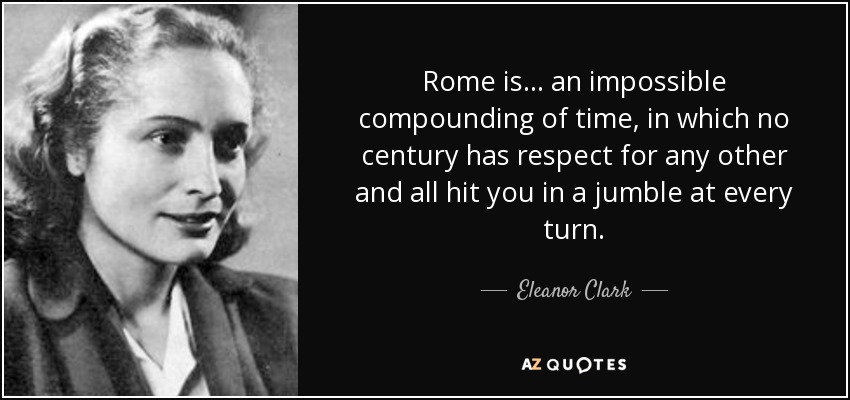 Rome is ... an impossible compounding of time, in which no century has respect for any other and all hit you in a jumble at every turn. - Eleanor Clark