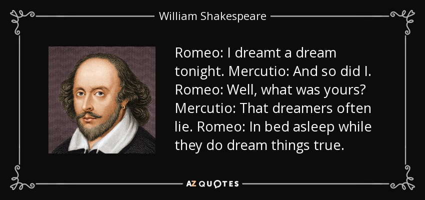 Romeo: I dreamt a dream tonight. Mercutio: And so did I. Romeo: Well, what was yours? Mercutio: That dreamers often lie. Romeo: In bed asleep while they do dream things true. - William Shakespeare