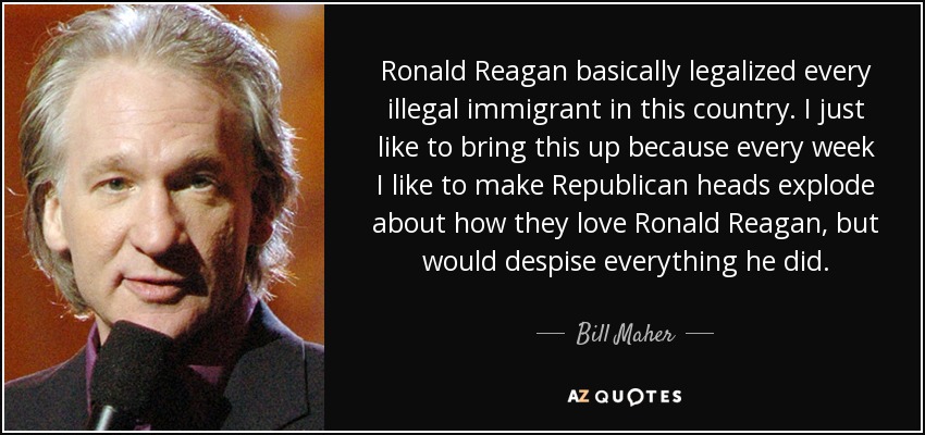 Ronald Reagan basically legalized every illegal immigrant in this country. I just like to bring this up because every week I like to make Republican heads explode about how they love Ronald Reagan, but would despise everything he did. - Bill Maher