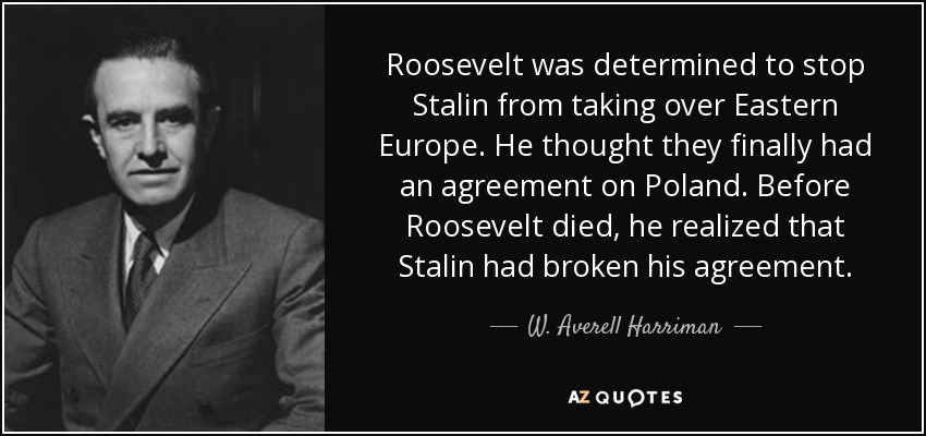 Roosevelt was determined to stop Stalin from taking over Eastern Europe. He thought they finally had an agreement on Poland. Before Roosevelt died, he realized that Stalin had broken his agreement. - W. Averell Harriman