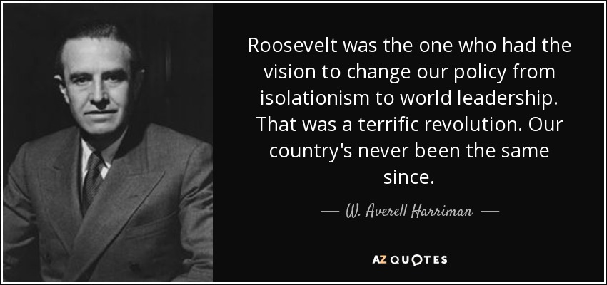 Roosevelt was the one who had the vision to change our policy from isolationism to world leadership. That was a terrific revolution. Our country's never been the same since. - W. Averell Harriman