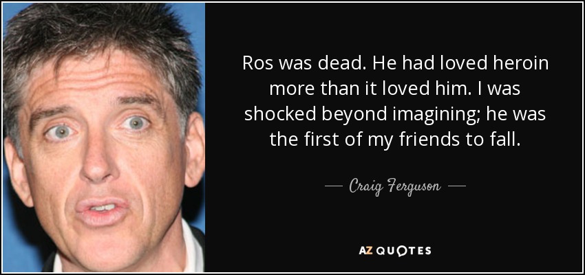 Ros was dead. He had loved heroin more than it loved him. I was shocked beyond imagining; he was the first of my friends to fall. - Craig Ferguson