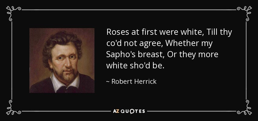 Roses at first were white, Till thy co'd not agree, Whether my Sapho's breast, Or they more white sho'd be. - Robert Herrick