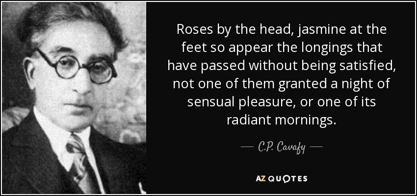 Roses by the head, jasmine at the feet so appear the longings that have passed without being satisfied, not one of them granted a night of sensual pleasure, or one of its radiant mornings. - C.P. Cavafy