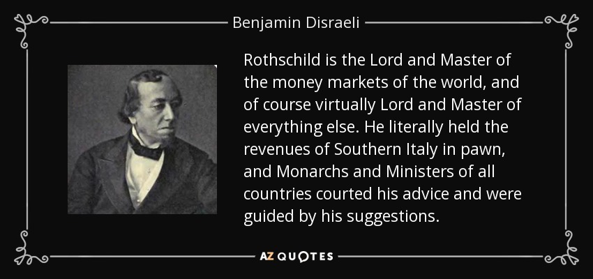 Rothschild is the Lord and Master of the money markets of the world, and of course virtually Lord and Master of everything else. He literally held the revenues of Southern Italy in pawn, and Monarchs and Ministers of all countries courted his advice and were guided by his suggestions. - Benjamin Disraeli