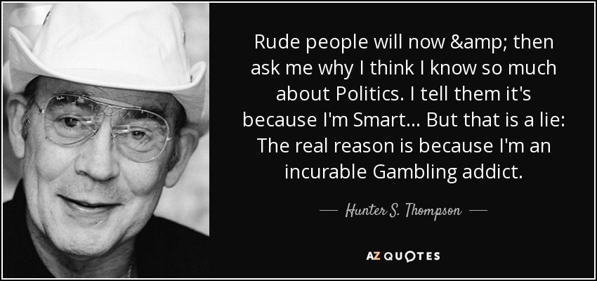 Rude people will now & then ask me why I think I know so much about Politics. I tell them it's because I'm Smart... But that is a lie: The real reason is because I'm an incurable Gambling addict. - Hunter S. Thompson