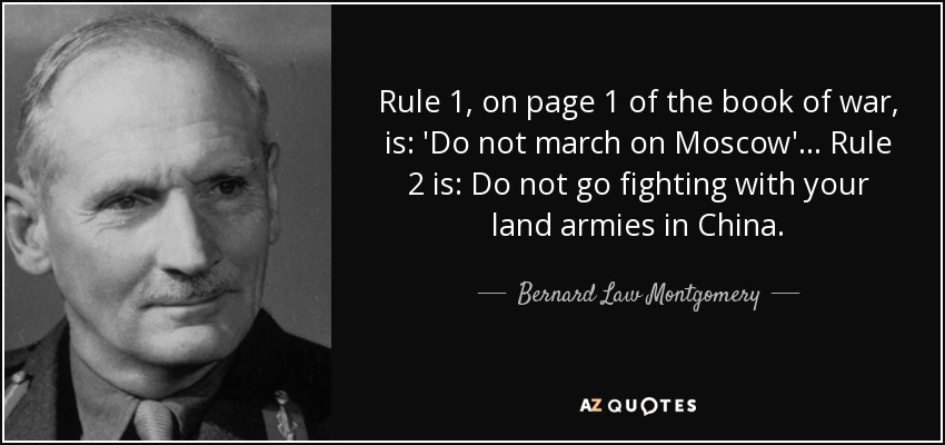 Rule 1, on page 1 of the book of war, is: 'Do not march on Moscow'... Rule 2 is: Do not go fighting with your land armies in China. - Bernard Law Montgomery