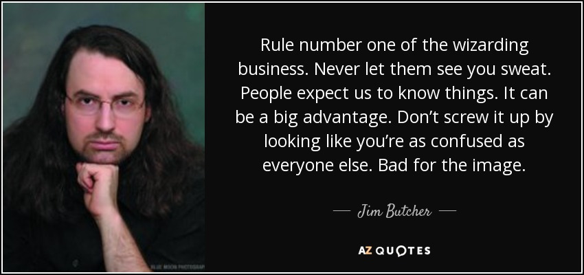 Rule number one of the wizarding business. Never let them see you sweat. People expect us to know things. It can be a big advantage. Don’t screw it up by looking like you’re as confused as everyone else. Bad for the image. - Jim Butcher