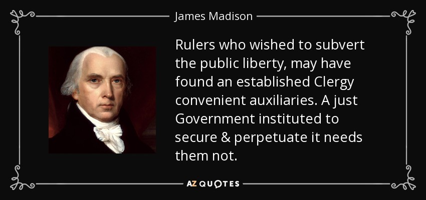 Rulers who wished to subvert the public liberty, may have found an established Clergy convenient auxiliaries. A just Government instituted to secure & perpetuate it needs them not. - James Madison