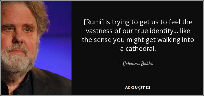 [Rumi] is trying to get us to feel the vastness of our true identity... like the sense you might get walking into a cathedral. - Coleman Barks