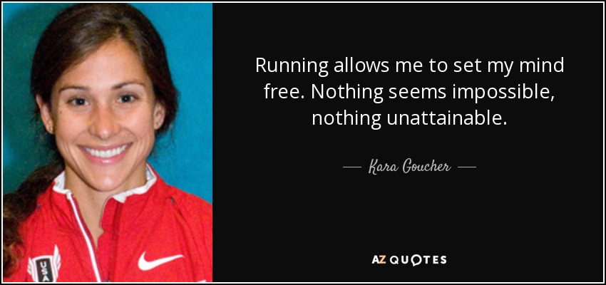 Running allows me to set my mind free. Nothing seems impossible, nothing unattainable. - Kara Goucher