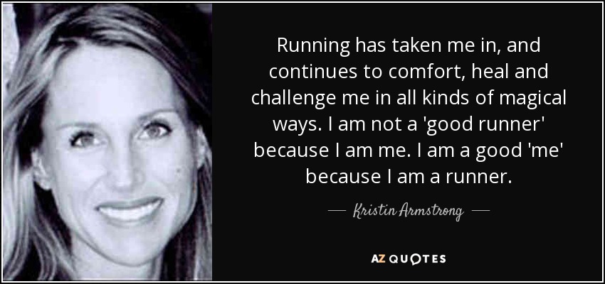 Running has taken me in, and continues to comfort, heal and challenge me in all kinds of magical ways. I am not a 'good runner' because I am me. I am a good 'me' because I am a runner. - Kristin Armstrong