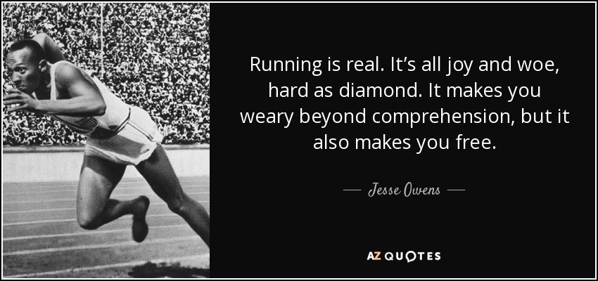 Running is real. It’s all joy and woe, hard as diamond. It makes you weary beyond comprehension, but it also makes you free. - Jesse Owens