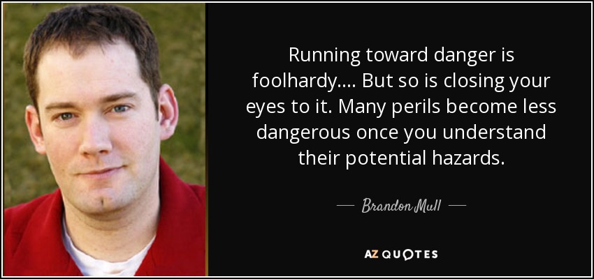 Running toward danger is foolhardy. ... But so is closing your eyes to it. Many perils become less dangerous once you understand their potential hazards. - Brandon Mull