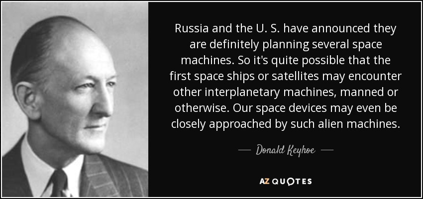 Russia and the U. S. have announced they are definitely planning several space machines. So it's quite possible that the first space ships or satellites may encounter other interplanetary machines, manned or otherwise. Our space devices may even be closely approached by such alien machines. - Donald Keyhoe