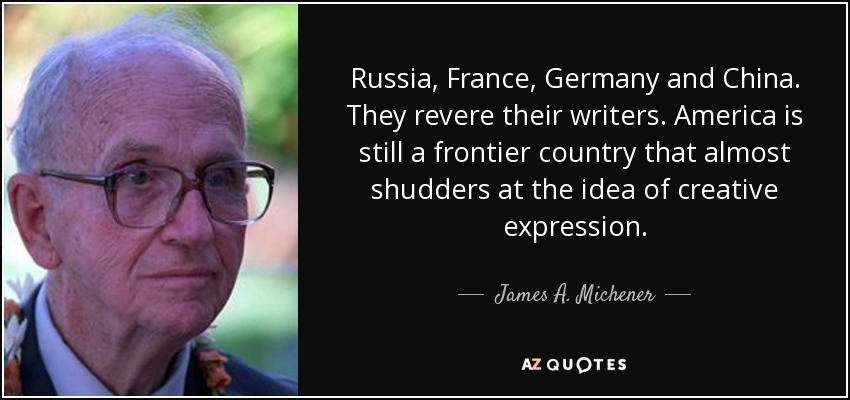 Russia, France, Germany and China. They revere their writers. America is still a frontier country that almost shudders at the idea of creative expression. - James A. Michener