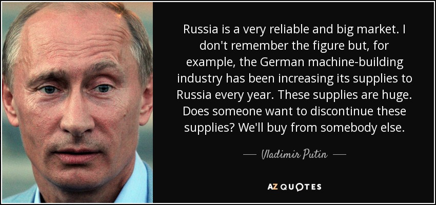Russia is a very reliable and big market. I don't remember the figure but, for example, the German machine-building industry has been increasing its supplies to Russia every year. These supplies are huge. Does someone want to discontinue these supplies? We'll buy from somebody else. - Vladimir Putin