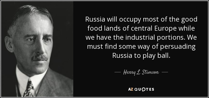 Russia will occupy most of the good food lands of central Europe while we have the industrial portions. We must find some way of persuading Russia to play ball. - Henry L. Stimson