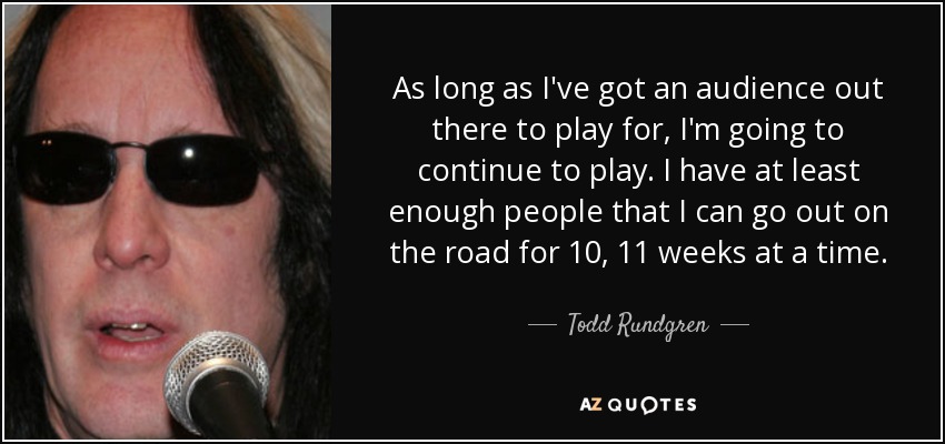 Аs long as I've got an audience out there to play for, I'm going to continue to play. I have at least enough people that I can go out on the road for 10, 11 weeks at a time. - Todd Rundgren