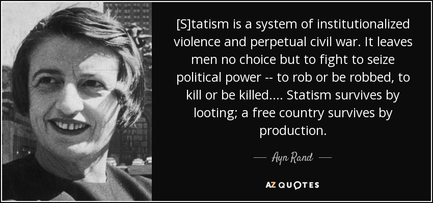 [S]tatism is a system of institutionalized violence and perpetual civil war. It leaves men no choice but to fight to seize political power -- to rob or be robbed, to kill or be killed. ... Statism survives by looting; a free country survives by production. - Ayn Rand