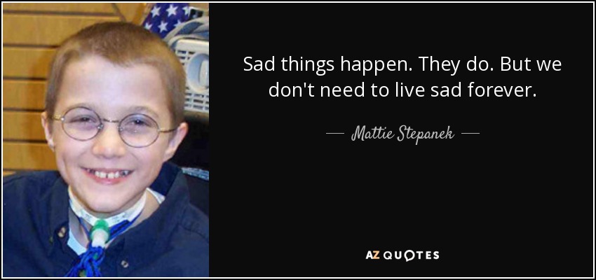 Sad things happen. They do. But we don't need to live sad forever. - Mattie Stepanek