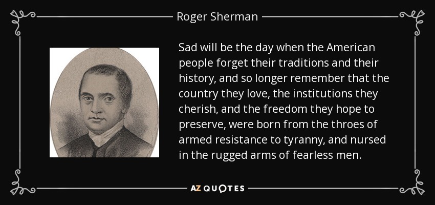 Sad will be the day when the American people forget their traditions and their history, and so longer remember that the country they love, the institutions they cherish, and the freedom they hope to preserve, were born from the throes of armed resistance to tyranny, and nursed in the rugged arms of fearless men. - Roger Sherman