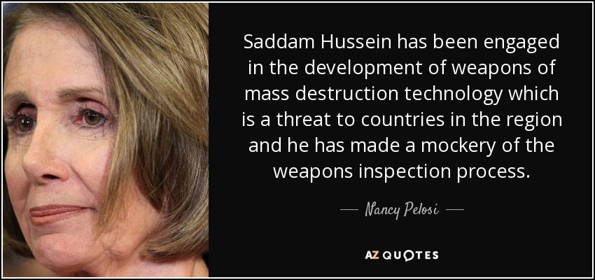 Saddam Hussein has been engaged in the development of weapons of mass destruction technology which is a threat to countries in the region and he has made a mockery of the weapons inspection process. - Nancy Pelosi