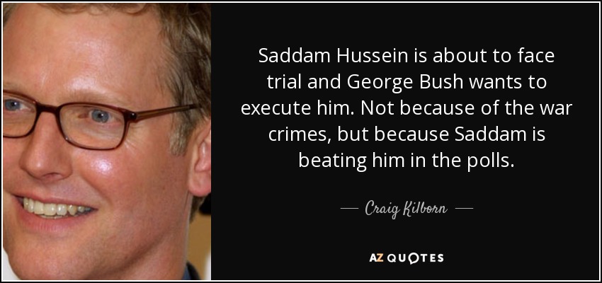 Saddam Hussein is about to face trial and George Bush wants to execute him. Not because of the war crimes, but because Saddam is beating him in the polls. - Craig Kilborn
