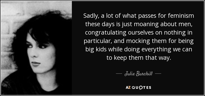 Sadly, a lot of what passes for feminism these days is just moaning about men, congratulating ourselves on nothing in particular, and mocking them for being big kids while doing everything we can to keep them that way. - Julie Burchill