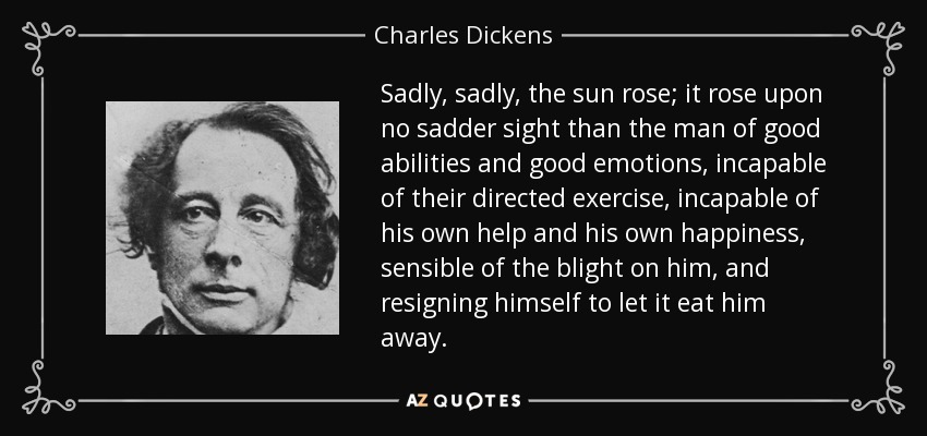 Sadly, sadly, the sun rose; it rose upon no sadder sight than the man of good abilities and good emotions, incapable of their directed exercise, incapable of his own help and his own happiness, sensible of the blight on him, and resigning himself to let it eat him away. - Charles Dickens