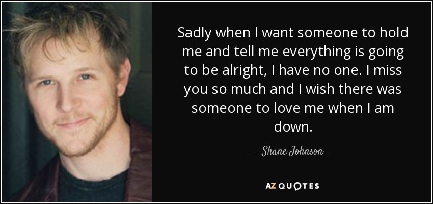 Sadly when I want someone to hold me and tell me everything is going to be alright, I have no one. I miss you so much and I wish there was someone to love me when I am down. - Shane Johnson