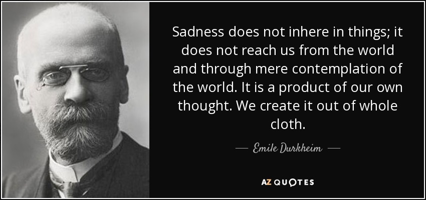 Sadness does not inhere in things; it does not reach us from the world and through mere contemplation of the world. It is a product of our own thought. We create it out of whole cloth. - Emile Durkheim