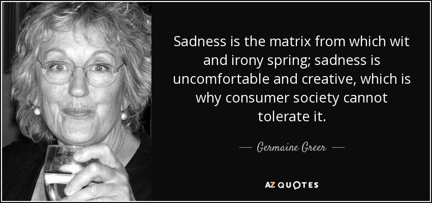 Sadness is the matrix from which wit and irony spring; sadness is uncomfortable and creative, which is why consumer society cannot tolerate it. - Germaine Greer