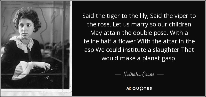 Said the tiger to the lily, Said the viper to the rose, Let us marry so our children May attain the double pose. With a feline half a flower With the attar in the asp We could institute a slaughter That would make a planet gasp. - Nathalia Crane