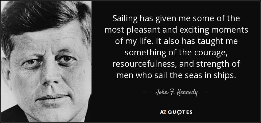 Sailing has given me some of the most pleasant and exciting moments of my life. It also has taught me something of the courage, resourcefulness, and strength of men who sail the seas in ships. - John F. Kennedy