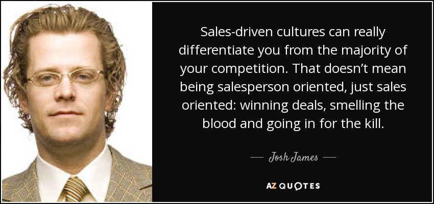 Sales-driven cultures can really differentiate you from the majority of your competition. That doesn’t mean being salesperson oriented, just sales oriented: winning deals, smelling the blood and going in for the kill. - Josh James