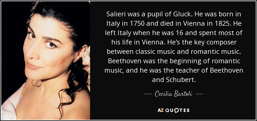 Salieri was a pupil of Gluck. He was born in Italy in 1750 and died in Vienna in 1825. He left Italy when he was 16 and spent most of his life in Vienna. He's the key composer between classic music and romantic music. Beethoven was the beginning of romantic music, and he was the teacher of Beethoven and Schubert. - Cecilia Bartoli