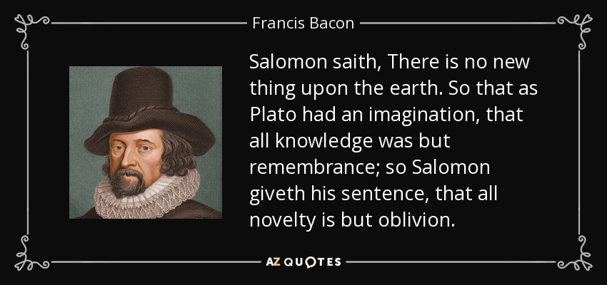 Salomon saith, There is no new thing upon the earth. So that as Plato had an imagination, that all knowledge was but remembrance; so Salomon giveth his sentence, that all novelty is but oblivion. - Francis Bacon