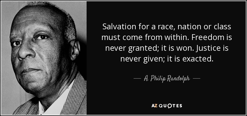 Salvation for a race, nation or class must come from within. Freedom is never granted; it is won. Justice is never given; it is exacted. - A. Philip Randolph