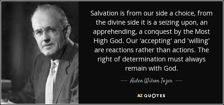 Salvation is from our side a choice, from the divine side it is a seizing upon, an apprehending, a conquest by the Most High God. Our 'accepting' and 'willing' are reactions rather than actions. The right of determination must always remain with God. - Aiden Wilson Tozer