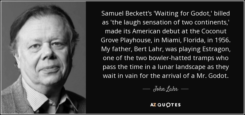 Samuel Beckett's 'Waiting for Godot,' billed as 'the laugh sensation of two continents,' made its American debut at the Coconut Grove Playhouse, in Miami, Florida, in 1956. My father, Bert Lahr, was playing Estragon, one of the two bowler-hatted tramps who pass the time in a lunar landscape as they wait in vain for the arrival of a Mr. Godot. - John Lahr