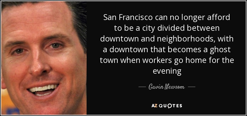 San Francisco can no longer afford to be a city divided between downtown and neighborhoods, with a downtown that becomes a ghost town when workers go home for the evening - Gavin Newsom