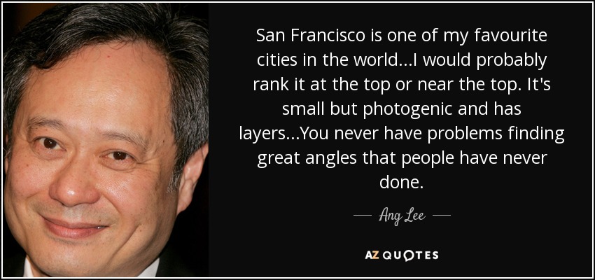 San Francisco is one of my favourite cities in the world...I would probably rank it at the top or near the top. It's small but photogenic and has layers...You never have problems finding great angles that people have never done. - Ang Lee