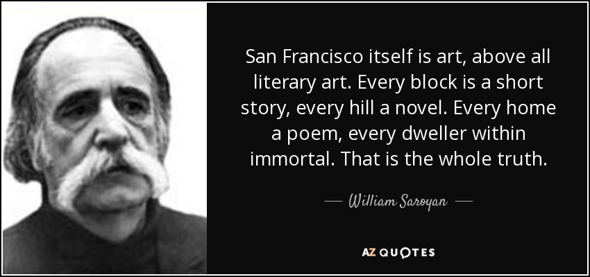 San Francisco itself is art, above all literary art. Every block is a short story, every hill a novel. Every home a poem, every dweller within immortal. That is the whole truth. - William Saroyan