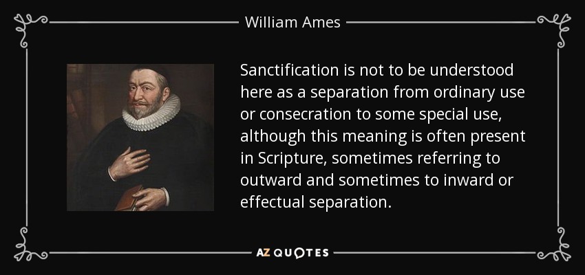Sanctification is not to be understood here as a separation from ordinary use or consecration to some special use, although this meaning is often present in Scripture, sometimes referring to outward and sometimes to inward or effectual separation. - William Ames
