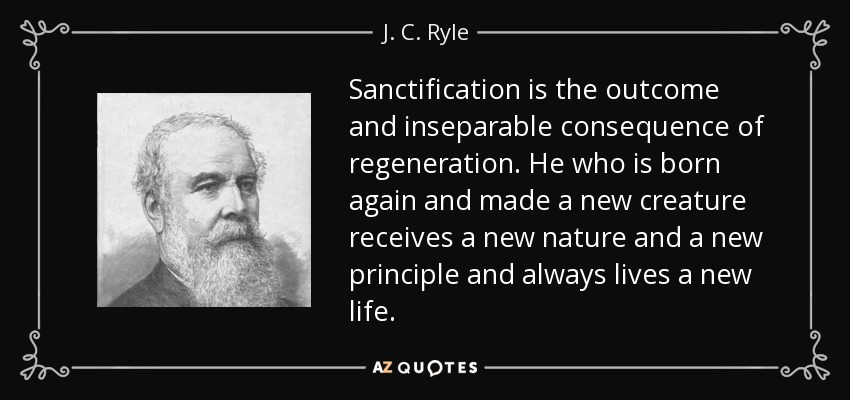 Sanctification is the outcome and inseparable consequence of regeneration. He who is born again and made a new creature receives a new nature and a new principle and always lives a new life. - J. C. Ryle