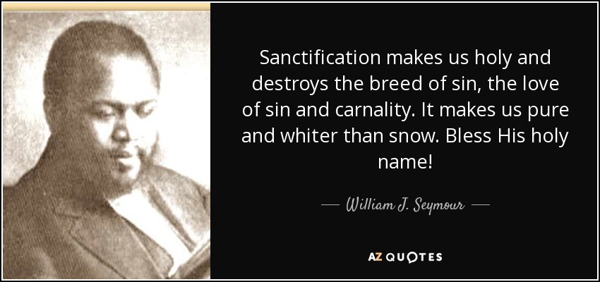 Sanctification makes us holy and destroys the breed of sin, the love of sin and carnality. It makes us pure and whiter than snow. Bless His holy name! - William J. Seymour