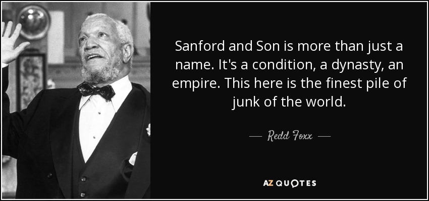 Sanford and Son is more than just a name. It's a condition, a dynasty, an empire. This here is the finest pile of junk of the world. - Redd Foxx