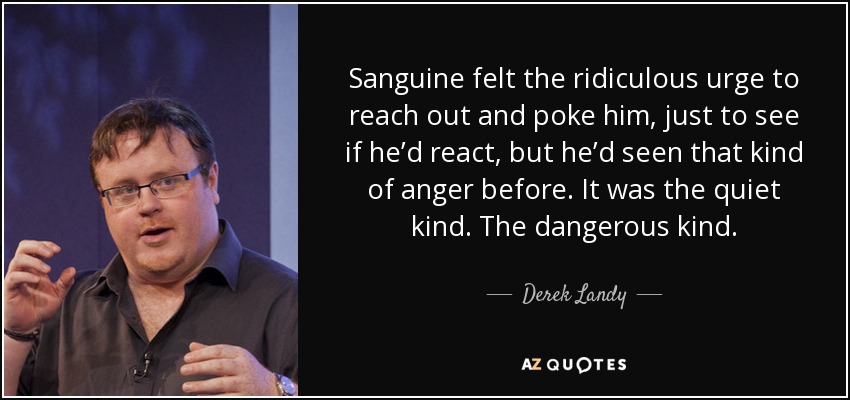 Sanguine felt the ridiculous urge to reach out and poke him, just to see if he’d react, but he’d seen that kind of anger before. It was the quiet kind. The dangerous kind. - Derek Landy