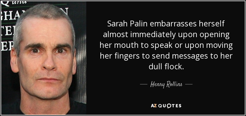 Sarah Palin embarrasses herself almost immediately upon opening her mouth to speak or upon moving her fingers to send messages to her dull flock. - Henry Rollins